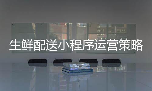 生鲜配送小程序运营策略_(生鲜配送小程序运营策略有哪些)