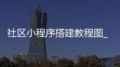 社区小程序搭建教程图_(社区小程序需要什么资质)