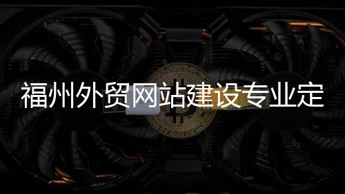 福州外贸网站建设专业定制(福州外贸网站建设专业定制招聘)