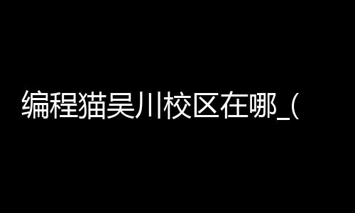 编程猫吴川校区在哪_(编程猫线下门店怎么样)