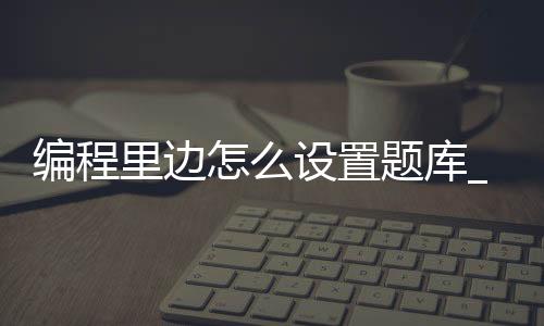 编程里边怎么设置题库_(编程选择题题库搜索工具)