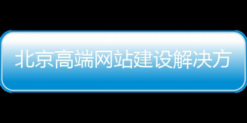 北京高端网站建设解决方案_(北京高端网站建设解决方案有哪些)