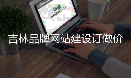 吉林品牌网站建设订做价格_(吉林省品牌产品经贸有限公司)