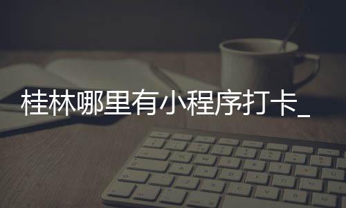 桂林哪里有小程序打卡_(桂林哪里有小程序打卡点)